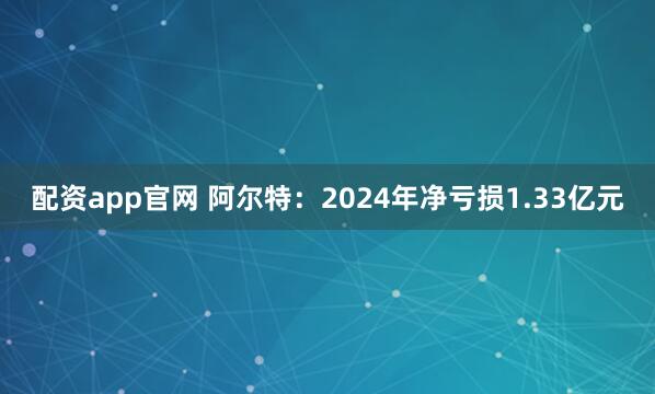 配资app官网 阿尔特：2024年净亏损1.33亿元