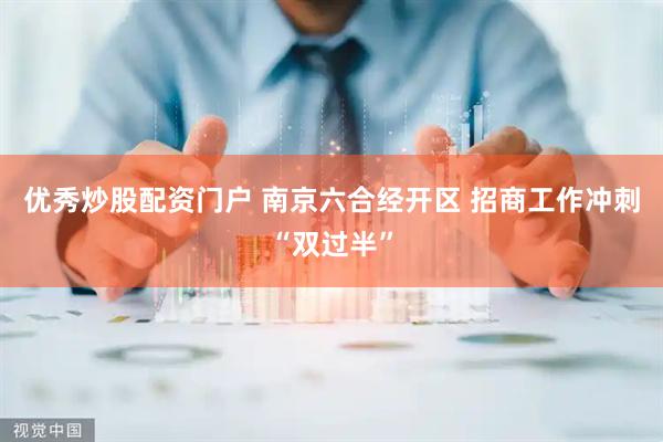优秀炒股配资门户 南京六合经开区 招商工作冲刺“双过半”