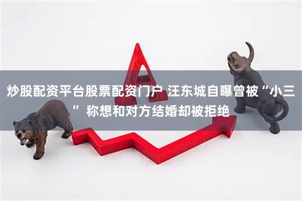 炒股配资平台股票配资门户 汪东城自曝曾被“小三” 称想和对方结婚却被拒绝