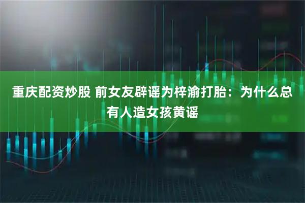 重庆配资炒股 前女友辟谣为梓渝打胎：为什么总有人造女孩黄谣