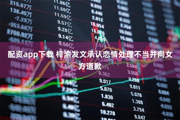 配资app下载 梓渝发文承认恋情处理不当并向女方道歉