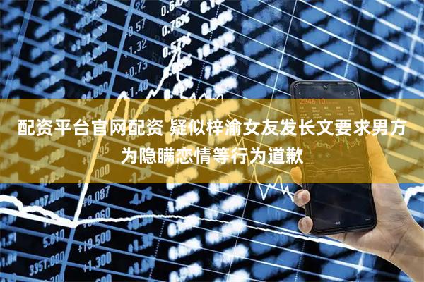 配资平台官网配资 疑似梓渝女友发长文要求男方为隐瞒恋情等行为道歉