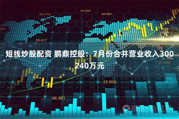 短线炒股配资 鹏鼎控股：7月份合并营业收入300240万元