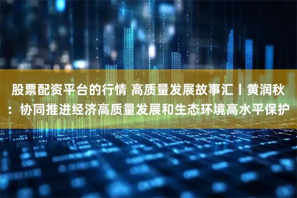 股票配资平台的行情 高质量发展故事汇丨黄润秋：协同推进经济高质量发展和生态环境高水平保护