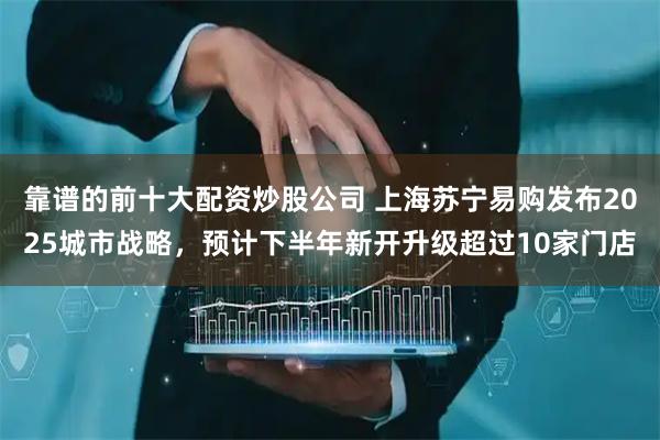 靠谱的前十大配资炒股公司 上海苏宁易购发布2025城市战略，预计下半年新开升级超过10家门店