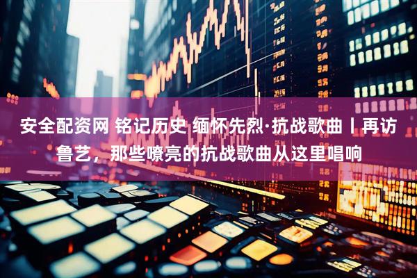 安全配资网 铭记历史 缅怀先烈·抗战歌曲丨再访鲁艺，那些嘹亮的抗战歌曲从这里唱响