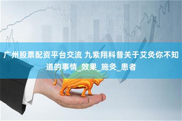 广州股票配资平台交流 九紫翔科普关于艾灸你不知道的事情_效果_施灸_患者