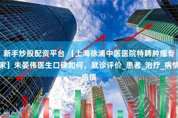 新手炒股配资平台 【上海徐浦中医医院特聘肿瘤专家】朱晏伟医生口碑如何，就诊评价_患者_治疗_病情