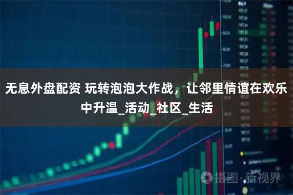 无息外盘配资 玩转泡泡大作战，让邻里情谊在欢乐中升温_活动_社区_生活