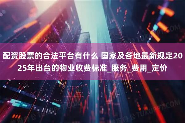 配资股票的合法平台有什么 国家及各地最新规定2025年出台的物业收费标准_服务_费用_定价