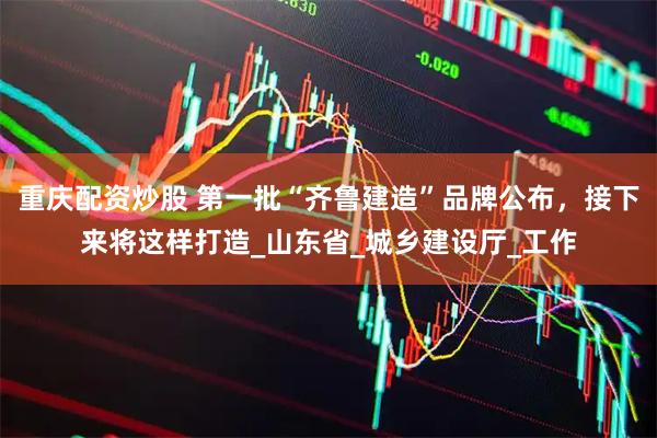 重庆配资炒股 第一批“齐鲁建造”品牌公布，接下来将这样打造_山东省_城乡建设厅_工作