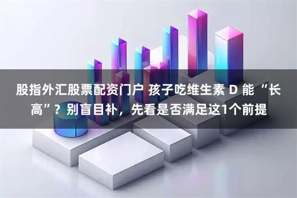 股指外汇股票配资门户 孩子吃维生素 D 能 “长高”?别盲目补,先看是否满足这1个前提