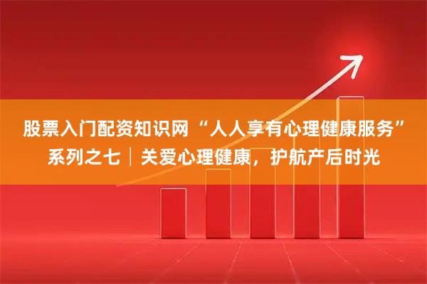 股票入门配资知识网 “人人享有心理健康服务”系列之七│关爱心理健康,护航产后时光