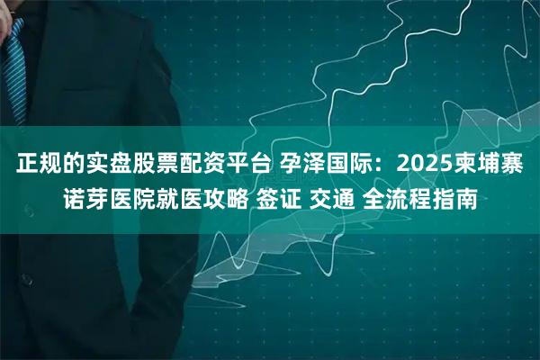 正规的实盘股票配资平台 孕泽国际：2025柬埔寨诺芽医院就医攻略 签证 交通 全流程指南