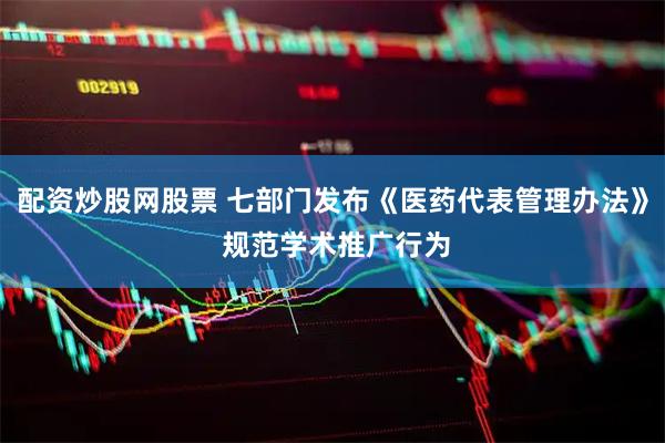 配资炒股网股票 七部门发布《医药代表管理办法》 规范学术推广行为