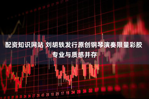 配资知识网站 刘胡轶发行原创钢琴演奏限量彩胶 专业与质感并存